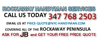 New York City Handyman Services Complete Home and Property Maintenance the Rockaways, Queens Peninsula Covering Rockaway Beach, Rockaway Park, Averne, Belle Harbor, Neponset, Broad Channel, Roxbury, Breezy Point, Far Rockaway, Handyman Services for all of the Rockaways Peninsula, Queens, New York, NYC Handyman Services proudly serves the Rockaway's, You name it, we do it,  Kitchens, Bathrooms, Heating, Plumbing, Tiling, Painting, Flooring, spakle-plastering, Decking, Fencing, Assembling flat pack furniture and other items, Washing windows and external doors, Driveway and path cleaning, Sealing and grouting,Window lock and door maintenance, Gutters cleaned, Roof and chimney repairs, Garden and grounds maintenance, Patios and drives, disabled ramps, Rubbish removal, Painting and decorating,Rockaway Handyman Services You Name It, We do It, Bathroom Services, Caulk & Grout, Tile, Repair, Flat Screen TV, Installs, Flooring Tile & Removal, Counters & Vanity, Drywall & Plaster repair, Plumbing & Leak, Repair, Painting, Vent Cleaning, Backsplash Installation, Miscellaneous Repair, Bedroom Services, Closet Organizers, Drywall & Plaster Repairs,Window Installations, Window Treatments, Flat Screen TV Installs  proudly serves the Rockaway's Handyman Services Rockaways, Queens, New York City Handyman Services proudly serves the Rockaway's,WELCOME TO THE ROCKAWAY QUEENS NYC HANDYMAN SERVICE We offer prompt reliable, safe and trusted home maintenance for small businesses and complete handyman services for all of Queens, New York, Rockaway Peninsula's residents and small businesses. NYC-Handyman